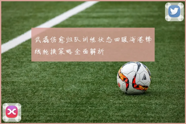武磊伤愈归队训练状态回暖海港锋线轮换策略全面解析