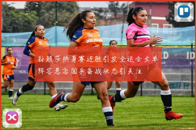 孙颖莎热身赛连胜引发全运会女单阵容悬念国乒备战状态引关注