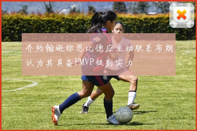 乔约翰逊称恩比德应主动联系布朗认为其具备FMVP级别实力