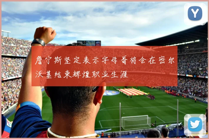 詹宁斯坚定表示字母哥将会在密尔沃基结束辉煌职业生涯